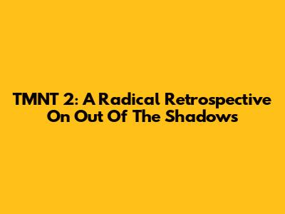 TMNT 2: A Radical Retrospective On Out Of The Shadows