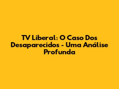TV Liberal: O Caso Dos Desaparecidos - Uma Análise Profunda
