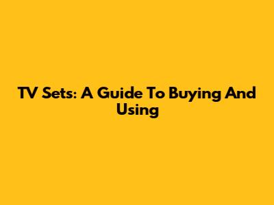 TV Sets: A Guide To Buying And Using