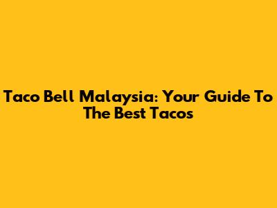 Taco Bell Malaysia: Your Guide To The Best Tacos