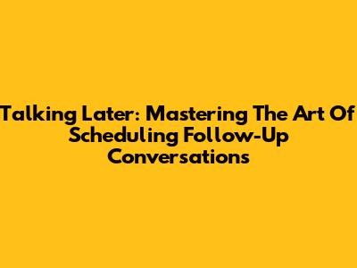 Talking Later: Mastering The Art Of Scheduling Follow-Up Conversations