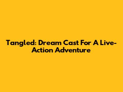 Tangled: Dream Cast For A Live-Action Adventure