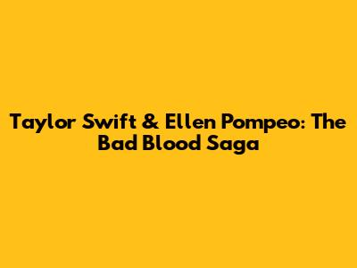 Taylor Swift & Ellen Pompeo: The 'Bad Blood' Saga