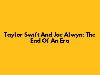 Taylor Swift And Joe Alwyn: The End Of An Era