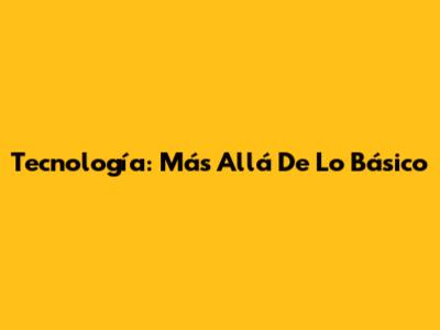 Tecnología: Más Allá De Lo Básico