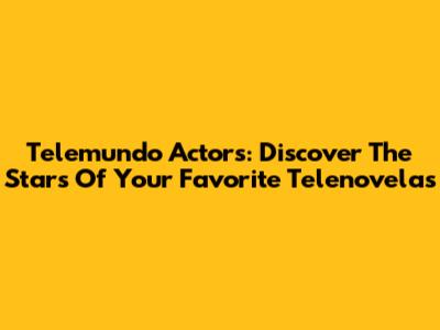 Telemundo Actors: Discover The Stars Of Your Favorite Telenovelas
