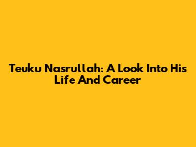 Teuku Nasrullah: A Look Into His Life And Career