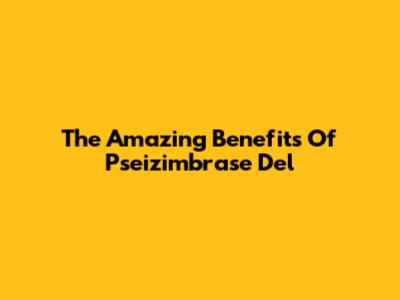 The Amazing Benefits Of Pseizimbrase Del