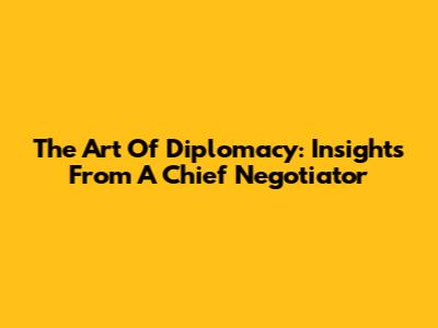 The Art Of Diplomacy: Insights From A Chief Negotiator