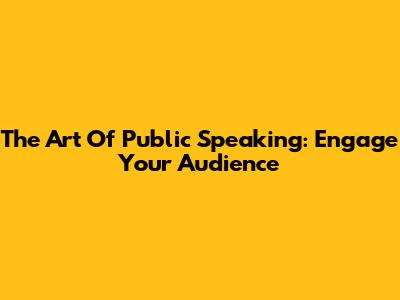 The Art Of Public Speaking: Engage Your Audience