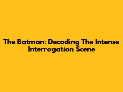 The Batman: Decoding The Intense Interrogation Scene