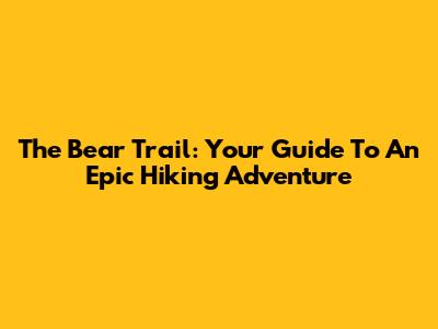 The Bear Trail: Your Guide To An Epic Hiking Adventure