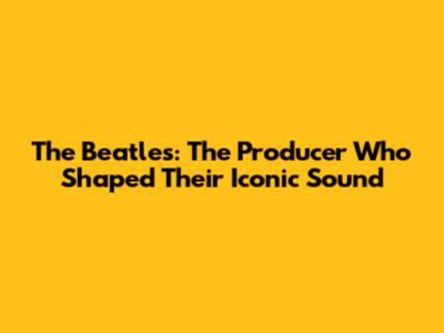 The Beatles: The Producer Who Shaped Their Iconic Sound