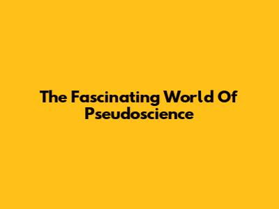 The Fascinating World Of Pseudoscience