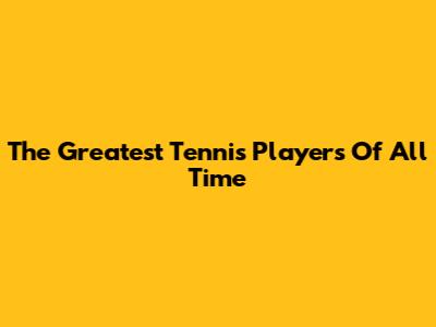 The Greatest Tennis Players Of All Time