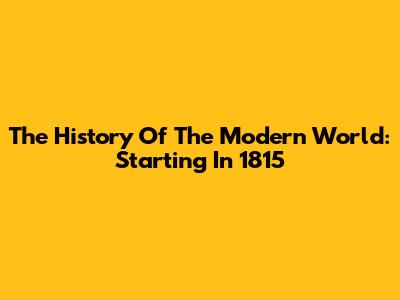 The History Of The Modern World: Starting In 1815