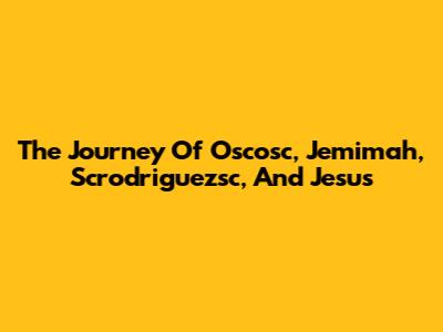 The Journey Of Oscosc, Jemimah, Scrodriguezsc, And Jesus