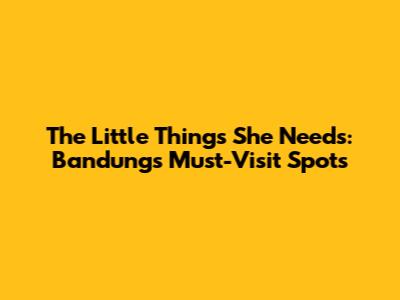 The Little Things She Needs: Bandung's Must-Visit Spots
