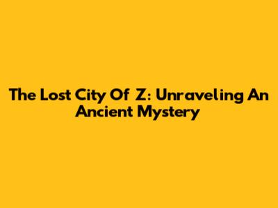 The Lost City Of Z: Unraveling An Ancient Mystery