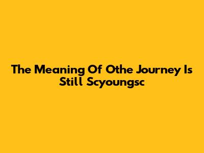 The Meaning Of "Othe Journey Is Still Scyoungsc"