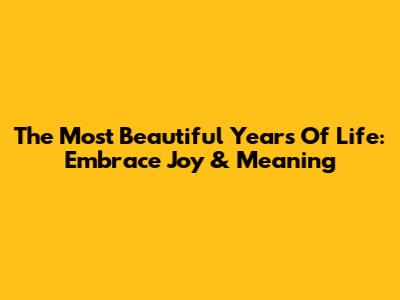 The Most Beautiful Years Of Life: Embrace Joy & Meaning
