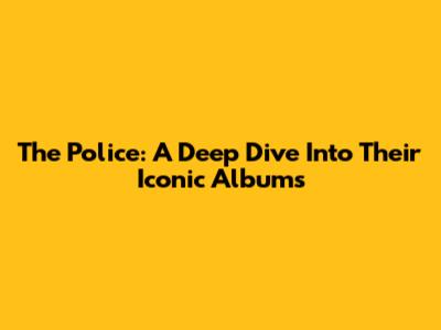 The Police: A Deep Dive Into Their Iconic Albums