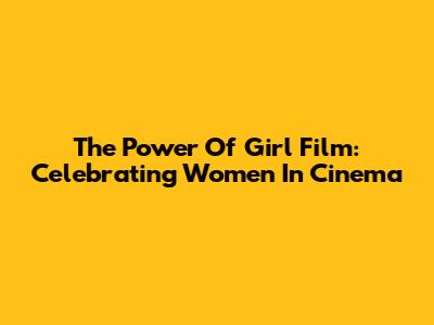 The Power Of Girl Film: Celebrating Women In Cinema