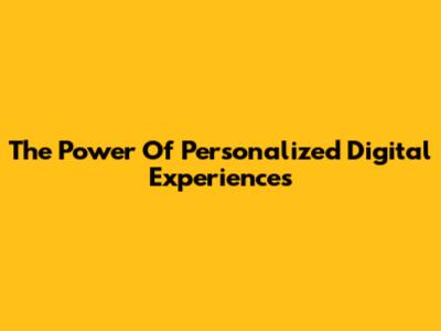 The Power Of Personalized Digital Experiences