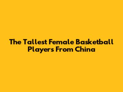 The Tallest Female Basketball Players From China