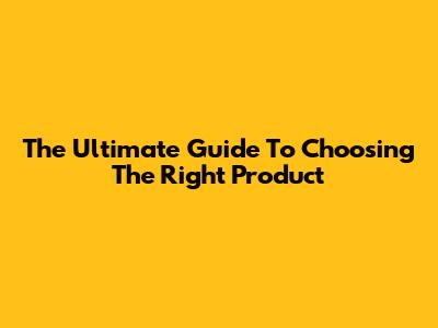 The Ultimate Guide To Choosing The Right Product
