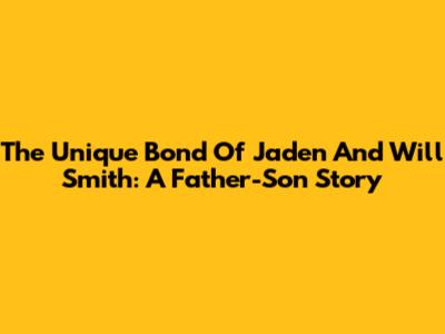 The Unique Bond Of Jaden And Will Smith: A Father-Son Story