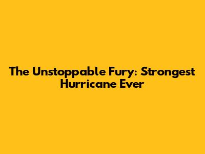 The Unstoppable Fury: Strongest Hurricane Ever