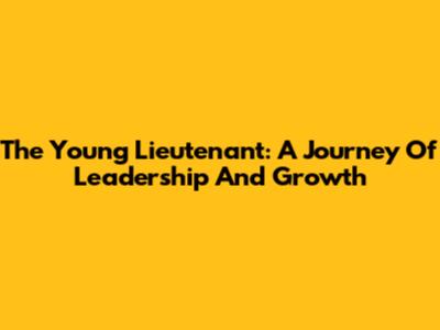 The Young Lieutenant: A Journey Of Leadership And Growth