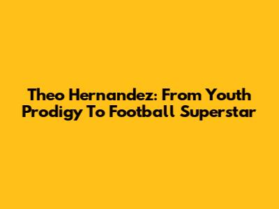 Theo Hernandez: From Youth Prodigy To Football Superstar