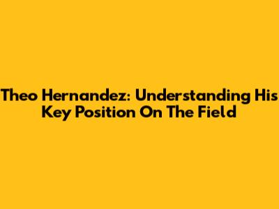Theo Hernandez: Understanding His Key Position On The Field
