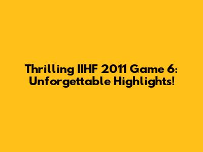 Thrilling IIHF 2011 Game 6: Unforgettable Highlights!