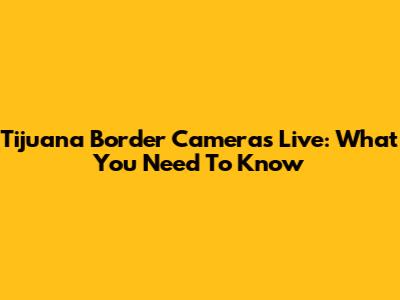 Tijuana Border Cameras Live: What You Need To Know