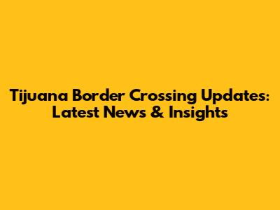 Tijuana Border Crossing Updates: Latest News & Insights