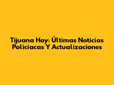 Tijuana Hoy: Últimas Noticias Policiacas Y Actualizaciones