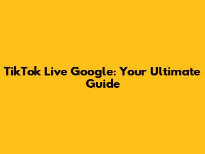 TikTok Live Google: Your Ultimate Guide