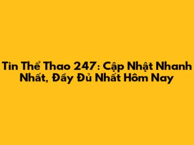 Tin Thể Thao 247: Cập Nhật Nhanh Nhất, Đầy Đủ Nhất Hôm Nay