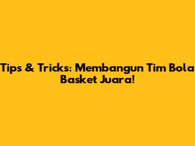 Tips & Tricks: Membangun Tim Bola Basket Juara!