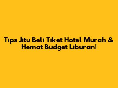 Tips Jitu Beli Tiket Hotel Murah & Hemat Budget Liburan!