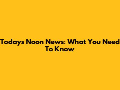 Today's Noon News: What You Need To Know