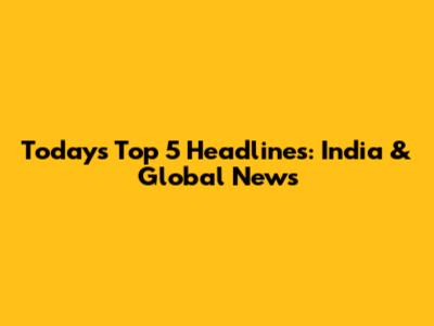 Today's Top 5 Headlines: India & Global News