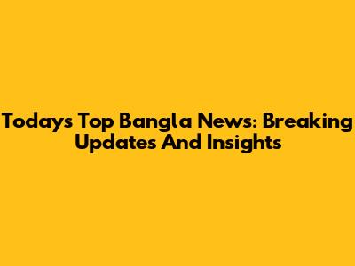 Today's Top Bangla News: Breaking Updates And Insights