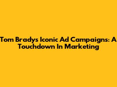 Tom Brady's Iconic Ad Campaigns: A Touchdown In Marketing
