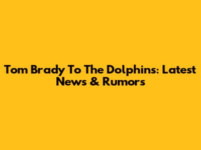 Tom Brady To The Dolphins: Latest News & Rumors