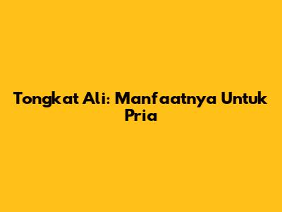 Tongkat Ali: Manfaatnya Untuk Pria