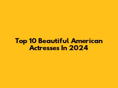 Top 10 Beautiful American Actresses In 2024